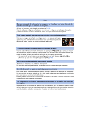 Page 176- 176 -
Otros
•¿El reloj en la cámara está ajustado correctamente? (P22)•Cuando se buscan imágenes editadas con un ordenador o imágenes tomadas por otro equipo, 
pueden visualizarse con fecha diferente de la real en la que se tomaron las imágenes.
•Cuando está en funcionamiento la eliminación de ojos rojos ([ ], [ ]), si toma una imagen 
de un sujeto que tenga un color rojo rodeado por el color del matiz de la piel, aquella porción roja 
puede corregirse al negro por medio de la función de eliminación de...