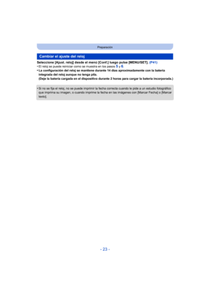 Page 23- 23 -
Preparación
Seleccione [Ajust. reloj] desde el menú [Conf.] luego pulse [MENU/SET]. (P41)
•El reloj se puede reiniciar como se muestra en los pasos 5 y 6.•La configuración del reloj se mantiene durante 14 días aproximadamente con la batería 
integrada del reloj aunque no tenga pila.
(Deje la batería cargada en el dispositivo durante 2 horas para cargar la batería incorporada.)
•Si no se fija el reloj, no se puede imprimir la fecha correcta cuando le pide a un estudio fotográfico 
que imprima su...