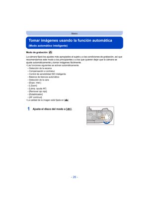 Page 26- 26 -
Básico
Tomar imágenes usando la función automática 
(Modo automático inteligente)
Modo de grabación: 
La cámara fijará los ajustes más apropiados al sujeto y a las condiciones de grabación, así que 
recomendamos este modo a los principiantes o a los que quieren dejar que la cámara se 
ajuste automáticamente y tomar imágenes fácilmente.
•
Las funciones siguientes se activan automáticamente.–Detección de la escena–Compensación a contraluz
–Control de sensibilidad ISO inteligente–Balance de blancos...