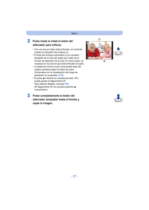 Page 27- 27 -
Básico
2Pulse hasta la mitad el botón del 
obturador para enfocar.
•Una vez que el sujeto está enfocado, se enciende 
(verde) la indicación del enfoque A.
•El Área del enfoque automático  B se visualiza 
alrededor de la cara del sujeto por medio de la 
función de detección de la cara. En otros casos, se 
visualiza en el punto en que está enfocado el sujeto.
•La distancia mínima (cuán cerca puede estar del 
sujeto) cambiará según el factor de zoom. 
Compruebe con la visualización del rango de...