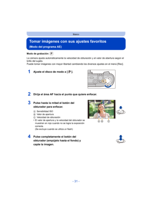 Page 31- 31 -
Básico
Tomar imágenes con sus ajustes favoritos 
(Modo del programa AE)
Modo de grabación: 
La cámara ajusta automáticamente la velocidad de obturación y el valor de abertura según el 
brillo del sujeto.
Puede tomar imágenes con mayor libertad cambiando los diversos ajustes en el menú [Rec].
1Ajuste el disco de modo a [ ].
2Dirija el área AF hacia el punto que quiere enfocar.
3Pulse hasta la mitad el botón del 
obturador para enfocar.
ASensibilidad ISO
B Valor de apertura
C Velocidad de...
