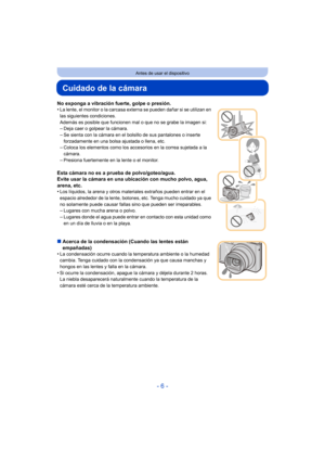 Page 6- 6 -
Antes de usar el dispositivo
Cuidado de la cámara
No exponga a vibración fuerte, golpe o presión.
•La lente, el monitor o la carcasa externa se pueden dañar si se utilizan en 
las siguientes condiciones.
Además es posible que funcionen mal o que no se grabe la imagen si:
–Deja caer o golpear la cámara.
–Se sienta con la cámara en el bolsillo de sus pantalones o inserte 
forzadamente en una bolsa ajustada o llena, etc.
–Coloca los elementos como los accesorios en la correa sujetada a la 
cámara....