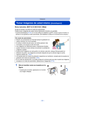 Page 51- 51 -
Grabación
Tomar imágenes de usted mismo ([Autodisparo])
Modos Aplicables: 
Si gira el monitor, se activa el modo de autorretrato.
Puede tomar imágenes de usted mismo fácilmente mirando a la pantalla.
•
Cuando [Autodisparo] (P104) en el menú [Rec] se establece a [OFF], incluso si gira el monitor, la 
cámara no se ajustará al modo autorretrato. (Se establece a [ON] en el momento de la compra.)
En modo de autorretrato...
•Decidir una composición es más fácil porque la grabación se 
realiza mientras...