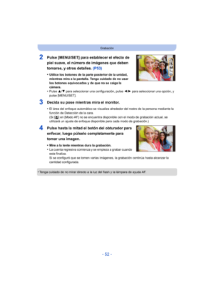Page 52- 52 -
Grabación
2Pulse [MENU/SET] para establecer el efecto de 
piel suave, el número de imágenes que deben 
tomarse, y otros detalles. (P53)
•Utilice los botones de la parte posterior de la unidad, 
mientras mira a la pantalla. Tenga cuidado de no usar 
los botones equivocados y de que no se caiga la 
cámara.
•Pulse 3/4 para seleccionar una configuración, pulse  2/1 para seleccionar una opción, y 
pulse [MENU/SET].
3Decida su pose mientras mira el monitor.
•El área del enfoque automático se visualiza...