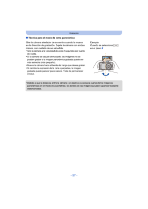 Page 57- 57 -
Grabación
∫Técnica para el modo de toma panorámica
•
Debido a que la distancia entre la cámara y el objetivo es cercana cuando toma imágenes 
panorámicas en el modo de autorretrato, los bordes de las imágenes pueden aparecer bastante 
distorsionados.
Gire la cámara alrededor de su centro cuando la mueva 
en la dirección de grabación. Sujete la cámara con ambas 
manos, con cuidado de no sacudirla.
•
Gire la cámara a la velocidad de unos 2 segundos por cuarto 
de vuelta.
•Si la cámara se sacude...