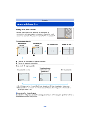 Page 58- 58 -
Grabación
Acerca del monitor
Pulse [DISP.] para cambiar.
•Durante la reproducción de la imagen en movimiento, la 
reproducción de imágenes panorámicas o una diapositiva, puede 
seleccionar solamente “Visualización normal” o “Sin visualización”.
En modo de grabación
1Cantidad de imágenes que pueden grabarse
2 Tiempo de grabación disponible
En el modo de reproducción
¢1 Si el [Histograma] en el menú [Conf.] está aj ustado en [ON], se visualizará el histograma.
¢ 2 Esta pantalla no se muestra en el...