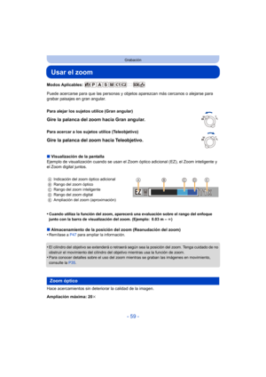 Page 59- 59 -
Grabación
Usar el zoom
Modos Aplicables: 
Puede acercarse para que las personas y objetos aparezcan más cercanos o alejarse para 
grabar paisajes en gran angular.
∫ Visualización de la pantalla
Ejemplo de visualización cuando se usan el Zoom  óptico adicional (EZ), el Zoom inteligente y 
el Zoom digital juntos.
•
Cuando utiliza la función del zoom, aparecerá una evaluación sobre el rango del enfoque 
junto con la barra de visualización del zoom. (Ejemplo: 0.03 m –  ¶)
∫ Almacenamiento de la...