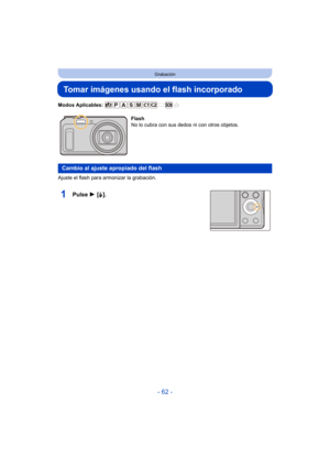 Page 62- 62 -
Grabación
Tomar imágenes usando el flash incorporado
Modos Aplicables: 
Ajuste el flash para armonizar la grabación.
1Pulse 1 [‰].
Flash
No lo cubra con sus dedos ni con otros objetos.
Cambio al ajuste apropiado del flash 