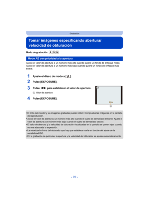 Page 70- 70 -
Grabación
Tomar imágenes especificando abertura/
velocidad de obturación
Modo de grabación: 
Ajuste el valor de abertura a un número más alto cuando quiere un fondo de enfoque nítido. 
Ajuste el valor de abertura a un número más bajo cuando quiere un fondo de enfoque más 
suave.
1Ajuste el disco de modo a [ ].
2Pulse [EXPOSURE].
3Pulse 2/1 para establecer el valor de apertura.
A Valor de abertura
4Pulse [EXPOSURE].
•El brillo del monitor y las imágenes grabadas pueden diferir. Compruebe las...