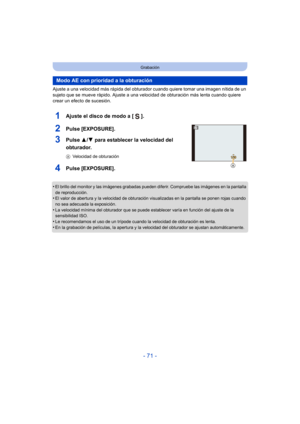 Page 71- 71 -
Grabación
Ajuste a una velocidad más rápida del obturador cuando quiere tomar una imagen nítida de un 
sujeto que se mueve rápido. Ajuste a una velocidad de obturación más lenta cuando quiere 
crear un efecto de sucesión.
1Ajuste el disco de modo a [ ].
2Pulse [EXPOSURE].
3Pulse 3/4 para establecer la velocidad del 
obturador.
A Velocidad de obturación
4Pulse [EXPOSURE].
•El brillo del monitor y las imágenes grabadas pueden diferir. Compruebe las imágenes en la pantalla 
de reproducción.
•El valor...