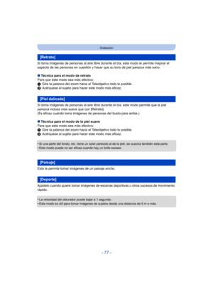 Page 77- 77 -
Grabación
Si toma imágenes de personas al aire libre durante el día, este modo le permite mejorar el 
aspecto de las personas en cuestión y hacer  que su tono de piel parezca más sano.
∫ Técnica para el modo de retrato
Para que este modo sea más efectivo:
1 Gire la palanca del zoom hacia el Teleobjetivo todo lo posible.
2 Acérquese al sujeto para hacer este modo más eficaz.
Si toma imágenes de personas al aire libre durante el día, este modo permite que la piel 
parezca incluso más suave que con...