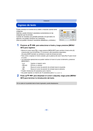 Page 90- 90 -
Grabación
Ingreso de texto
Puede introducir el nombre de su bebé o mascota cuando tome 
imágenes. 
Además, puede introducir caracteres (comentarios) en las 
imágenes que ha tomado. 
Cuando se visualiza una pantalla parecida a la que está a la 
derecha, se pueden introducir los caracteres.
(Solo se pueden introducir caracteres alfabéticos y símbolos.)
1Presione  3/4/2/1 para seleccionar el texto y luego presione [MENU/
SET] para registrar.
•Mueva el cursor hacia [ ] y luego presione [MENU/SET] para...