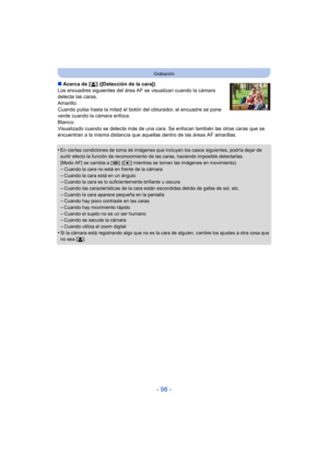 Page 98- 98 -
Grabación
∫Acerca de [ š] ([Detección de la cara])
Los encuadres siguientes del área AF  se visualizan cuando la cámara 
detecta las caras.
Amarillo:
Cuando pulsa hasta la mitad el botón del obturador, el encuadre se pone 
verde cuando la cámara enfoca.
Blanco:
Visualizado cuando se detecta más de una cara. Se enfocan también las otras caras que se 
encuentran a la misma distancia que aquellas dentro de las áreas AF amarillas.
•
En ciertas condiciones de toma de imágenes que incluyen los casos...