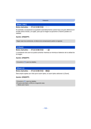 Page 100- 100 -
Grabación
Modos Aplicables: 
El contraste y la exposición se ajustarán automáticamente cuando haya una gran diferencia en 
el brillo entre el fondo y el sujeto, para que la imagen se aproxime lo máximo posible a la 
realidad.
Ajustes: [ON]/[OFF]
•
Según sean las condiciones, el efecto de la compensación podría no lograrse.
Modos Aplicables: 
La ampliación del zoom se puede aumentar mientras se minimiza el deterioro de la calidad de 
la imagen.
Ajustes: [ON]/[OFF]
•
Consulte la  P60 para los...