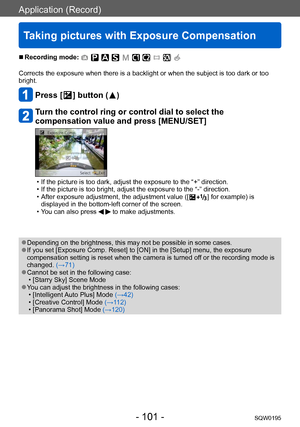 Page 101Application (Record)
Taking pictures with Exposure Compensation
SQW0195- 101 -
 ■Recording mode: 
Corrects the exposure when there is a backlight or when the subject is too dark or too 
bright.
Press [  ] button (  )
Turn the control ring or control dial to select the 
compensation value and press [MENU/SET]
 • If the picture is too dark, adjust the exposure to the “+” direction. • If the picture is too bright, adjust the exposure to the “-” direction. • After exposure adjustment, the adjustment value ([...
