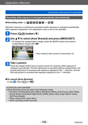 Page 102Application (Record)
Taking pictures with Exposure CompensationSQW0195
- 102 -
Recording while exposure is changed automatically ([Auto Bracket])
 ■Recording mode: 
Records 3 pictures in continuous succession while exposure is changed automatically . 
After exposure adjustment, the adjustment value is set as the standard.
Press [  ] button (  )
Use   to select [Auto Bracket] and press [MENU/SET]
 • To change the compensation margin, press the [DISP.] button and select a  compensation margin with  .
Value...