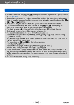 Page 105Application (Record)
Burst functionSQW0195
- 105 -
 ●Pictures taken with the [  ] or [  ] setting are recorded together as a group (picture 
group). (→160)
 ●Depending on changes in the brightness of the subject, the second and subsequent 
pictures may be recorded brighter or darker when using the burst function at the [  ], 
[  ], [  ] or [  ] setting. ●Burst speed may be reduced if shutter speed is reduced in darker locations. ●The pictures taken using the burst function at the [  ] or [  ] setting may...