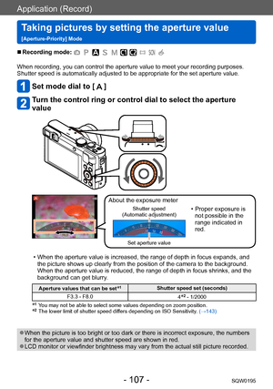 Page 107Application (Record)
Taking pictures by setting the aperture value  
[Aperture-Priority] ModeSQW0195
- 107 -
 ■Recording mode: 
When recording, you can control the aperture value to meet your recording purposes.
Shutter speed is automatically adjusted to be appropriate for the set aperture value.
Set mode dial to [  ]
Turn the control ring or control dial to select the aperture 
value
About the exposure meter
Shutter speed  
(Automatic adjustment) • Proper exposure is  not possible in the 
range...