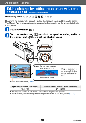 Page 109Application (Record)
Taking pictures by setting the aperture value and 
shutter speed  
[Manual Exposure] ModeSQW0195
- 109 -
 ■Recording mode: 
Determine the exposure by manually setting the aperture value and the shutter speed.
The Manual Exposure Assistance appears on the lower portion of the screen to indicate
the exposure.
Set mode dial to [  ]
Turn the control ring () to select the aperture value, and turn 
the control dial (
) to select the shutter speed
Manual exposure assist  (→110)
About the...