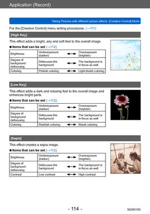 Page 114Application (Record)
Taking Pictures with different picture effects  [Creative Control] ModeSQW0195
- 114 -
For the [Creative Control] menu setting procedures. (→111)
[High Key]
This effect adds a bright, airy and soft feel to the overall image.
 ■Items that can be set (→112)
Brightness Underexposure 
(darker)Overexposure 
(brighter)
Degree of 
background 
defocusing Defocuses the 
background
The background is 
in focus as well
Coloring Pinkish coloring
Light-bluish coloring
[Low Key]
This effect adds a...