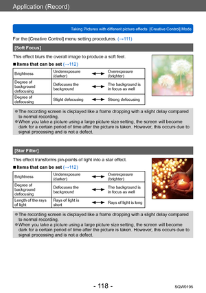 Page 118Application (Record)
Taking Pictures with different picture effects  [Creative Control] ModeSQW0195
- 118 -
For the [Creative Control] menu setting procedures. (→111)
[Soft Focus]
This effect blurs the overall image to produce a soft feel.
 ■Items that can be set (→112)
Brightness Underexposure 
(darker)Overexposure 
(brighter)
Degree of 
background 
defocusing Defocuses the 
background
The background is 
in focus as well
Degree of 
defocusing Slight defocusing
Strong defocusing
 ●The recording screen is...