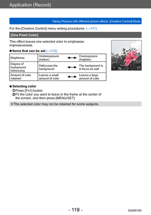 Page 119Application (Record)
Taking Pictures with different picture effects  [Creative Control] ModeSQW0195
- 119 -
For the [Creative Control] menu setting procedures. (→111)
[One Point Color]
This effect leaves one selected color to emphasize 
impressiveness.
 ■Items that can be set (→112)
Brightness Underexposure 
(darker)Overexposure 
(brighter)
Degree of 
background 
defocusing Defocuses the 
background
The background is 
in focus as well
Amount of color 
retained Leaves a small 
amount of color
Leaves a...