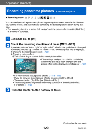 Page 120Application (Record)
Recording panorama pictures  [Panorama Shot] ModeSQW0195
- 120 -
 ■Recording mode: 
You can easily record a panorama picture by panning the camera towards the direction 
you want to record, and automatically combining the burst of pictures taken during that 
time.
 • The recording direction is set as “left → right” and the picture effect is set to [No Effect] at the time of purchase.
Set mode dial to [  ]
Check the recording direction and press [MENU/SET]
If you take pictures “left →...