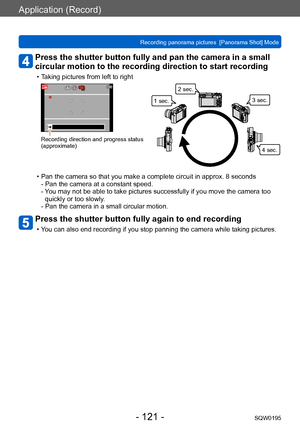 Page 121Application (Record)
Recording panorama pictures  [Panorama Shot] ModeSQW0195
- 121 -
Press the shutter button fully and pan the camera in a small 
circular motion to the recording direction to start recording
 • Taking pictures from left to right
Recording direction and progress status 
(approximate)
1 sec.2 sec.
3 sec.
4 sec.
 • Pan the camera so that you make a complete circuit in approx. 8 seconds- Pan the camera at a constant speed. 
- 
 You may not be able to take pictures successfully if you move...