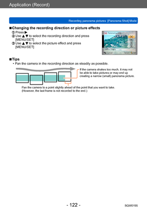 Page 122Application (Record)
Recording panorama pictures  [Panorama Shot] ModeSQW0195
- 122 -
 ■Changing the recording direction or picture effects
 Press   Use   to select the recording direction and press 
[MENU/SET]
  Use   to select the picture effect and press 
[MENU/SET]
 ■Tips
 • Pan the camera in the recording direction as steadily as possible.
If the camera shakes too much, it may not 
be able to take pictures or may end up 
creating a narrow (small) panorama picture.
Pan the camera to a point slightly...