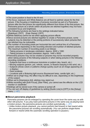 Page 123Application (Record)
Recording panorama pictures  [Panorama Shot] ModeSQW0195
- 123 -
 ●The zoom position is fixed to the W end. ●The focus, exposure and White Balance are all fixed to optimal values for the first 
picture. If the focusing or brightness of pictures recorded as part of a Panorama 
picture after the first picture are significantly different from those of the first picture, the 
Panorama picture as a whole (when all pictures are stitched together) may not have 
consistent focus and...