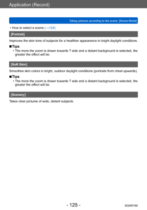 Page 125Application (Record)
Taking pictures according to the scene  [Scene Mode]SQW0195
- 125 -
 • How to select a scene (→124)
[Portrait]
Improves the skin tone of subjects for a healthier appearance in bright daylight conditions.
 ■Tips
 • The more the zoom is drawn towards T  side and a distant background is selected, the 
greater the effect will be.
[Soft Skin]
Smoothes skin colors in bright, outdoor daylight conditions (portraits from chest upwards).
 ■Tips
 • The more the zoom is drawn towards T  side and...