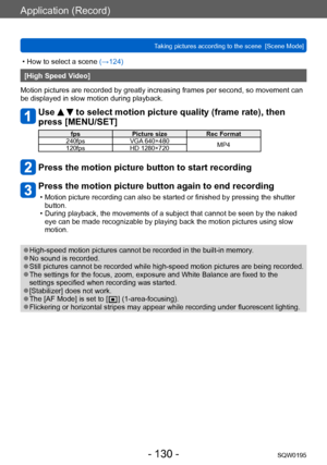 Page 130Application (Record)
Taking pictures according to the scene  [Scene Mode]SQW0195
- 130 -
 • How to select a scene (→124)
[High Speed Video]
Motion pictures are recorded by greatly increasing frames per second, so movement can 
be displayed in slow motion during playback.
Use   to select motion picture quality (frame rate), then 
press [MENU/SET]
fps Picture size Rec Format 
240fps VGA 640×480
MP4
120fps HD 1280×720
Press the motion picture button to start recording
Press the motion picture button again...