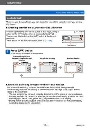 Page 14Preparations
Names and Functions of Main PartsSQW0195
- 14 -
Viewfinder (LVF)
When you use the viewfinder, you can check the view of the subject even if you are in a 
bright area.
 ■Switching between the LCD monitor and viewfinder
You can operate the [LVF]/[Fn2] button in two ways, using it 
either as the [LVF] button or as a function button [Fn2].
You can use this button as the [LVF] button at the time of 
purchase.
 • For details on the function button, refer to (→134)

.
Eye Sensor[LVF] button
Press...