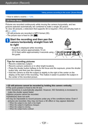 Page 131Application (Record)
Taking pictures according to the scene  [Scene Mode]SQW0195
- 131 -
 • How to select a scene (→124)
[3D Photo Mode]
Pictures are recorded continuously while moving the camera horizontally , and two 
pictures selected automatically are combined to make a single 3D picture. 
To view 3D pictures, a television that supports 3D is required. (This unit will play back in 
2D.) (→265)
 • 3D still pictures are recorded in MPO format (3D). • The picture size is fixed to 2M [  ].
Start the...
