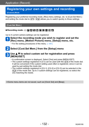 Page 132Application (Record)
Registering your own settings and recording   
[Custom] ModeSQW0195
- 132 -
Registering your preferred recording mode, [Rec] menu settings, etc. to [Cust.Set Mem.] 
and setting the mode dial to [  ] / [  ] allows you to switch quickly to those settings.
[Cust.Set Mem.]
 ■Recording mode: 
Up to 4 current camera settings can be registered.
Select the recording mode you wish to register and set the 
[Rec] menu, [Motion Picture] menu, [Setup] menu, etc.
 • For the setting procedures of...