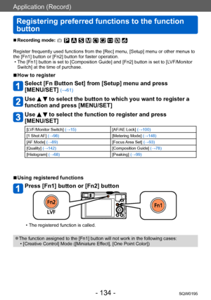 Page 134Application (Record)
Registering preferred functions to the function 
button
SQW0195- 134 -
 ■Recording mode: 
Register frequently used functions from the [Rec] menu, [Setup] menu or other menus to 
the [Fn1] button or [Fn2] button for faster operation.
 • The [Fn1] button is set to [Composition Guide] and [Fn2] button is set to [LVF/Monitor Switch] at the time of purchase.
 ■How to register
Select [Fn Button Set] from [Setup] menu and press  
[MENU/SET] 
(→61)
Use   to select the button to which you...