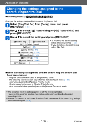 Page 135Application (Record)
Changing the settings assigned to the  
control ring/control dial
SQW0195- 135 -
 ■Recording mode: 
Changes the settings assigned to the control ring/control dial.
Select [Ring/Dial Set] from [Setup] menu and press  
[MENU/SET] 
(→61)
Use   to select [  ] (control ring) or [  ] (control dial) and 
press [MENU/SET]
Use   to select the setting and press [MENU/SET]
 Control ring Control dial
[DEFLT] [Default Control]
 [Zoom]  (→81)
 [Step Zoom] (→84)
 [Exposure Comp.] (→101)
 [Aspect...