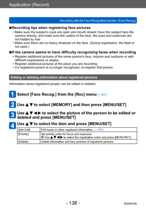 Page 138Application (Record)
Recording with the Face Recognition function  [Face Recog.]SQW0195
- 138 -
 ■Recording tips when registering face pictures 
 • Make sure the subject’s eyes are open and mouth closed; have the subject face the camera directly , and make sure the outline of the face, the eyes and eyebrows are 
not hidden by hair.
 • Make sure there are no heavy shadows on the face. (During registration, the flash is  not used.)
 ■If the camera seems to have difficulty recognizing faces when recording...