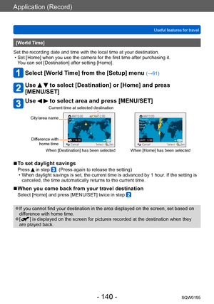 Page 140Application (Record)
Useful features for travelSQW0195
- 140 -
[World Time] 
Set the recording date and time with the local time at your destination.
 • Set [Home] when you use the camera for the first time after purchasing it.   You can set [Destination] after setting [Home].
Select [World Time] from the [Setup] menu (→61)
Use   to select [Destination] or [Home] and press 
[MENU/SET]
Use   to select area and press [MENU/SET]
City/area name
Difference with  home time Current time at selected destination...