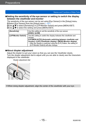 Page 15Preparations
Names and Functions of Main PartsSQW0195
- 15 -
 ■Setting the sensitivity of the eye sensor or setting to switch the display 
between the viewfinder and monitor
The sensitivity of the eye sensor can be set using [Eye Sensor] in the [Setup] menu.  Select [Eye Sensor] from the [Setup] menu (→61)  Use   to select [Sensitivity] or [LVF/Monitor Switch] and press [MENU/SET]  Use   to select the setting and press [MENU/SET]
[Sensitivity]Use this setting to set the sensitivity of the eye sensor....