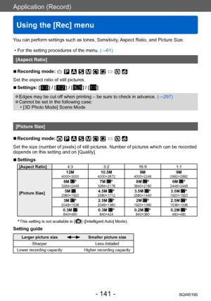 Page 141Application (Record)
Using the [Rec] menu
SQW0195- 141 -
You can perform settings such as tones, Sensitivity, Aspect Ratio, and Picture Size.
 • For the setting procedures of the menu. (→61)
[Aspect Ratio]
 ■Recording mode: 
Set the aspect ratio of still pictures.
 ■Settings: [  ] / [  ] / [  ] / [  ]
 ●Edges may be cut off when printing – be sure to check in advance.  (→297) ●Cannot be set in the following case: • [3D Photo Mode] Scene Mode
[Picture Size]
 ■Recording mode: 
Set the size (number of...