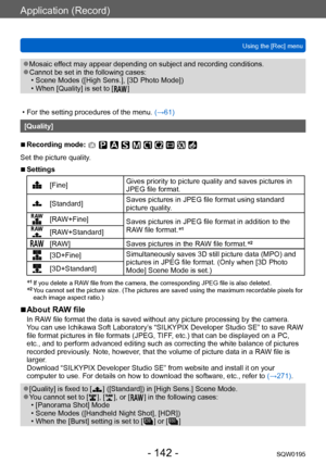 Page 142Application (Record)
Using the [Rec] menuSQW0195
- 142 -
 ●Mosaic effect may appear depending on subject and recording conditions. ●Cannot be set in the following cases: • Scene Modes ([High Sens.], [3D Photo Mode])  • When [Quality] is set to [  ]
 • For the setting procedures of the menu.  (→61)
[Quality]
 ■Recording mode: 
Set the picture quality.
 ■Settings
[Fine]Gives priority to picture quality and saves pictures in 
JPEG file format.
[Standard]Saves pictures in JPEG file format using standard...