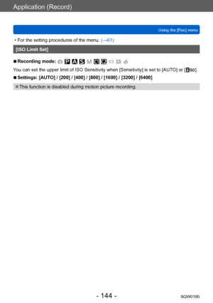 Page 144Application (Record)
Using the [Rec] menuSQW0195
- 144 -
 • For the setting procedures of the menu.  (→61)
[ISO Limit Set]
 ■Recording mode: 
You can set the upper limit of ISO Sensitivity when [Sensitivity] is set to [AUTO] or [  ].
 ■Settings: [AUTO] / [200] / [400] / [800] / [1600] / [3200] / [6400]
 ●This function is disabled during motion picture recording.    