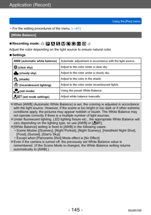 Page 145Application (Record)
Using the [Rec] menuSQW0195
- 145 -
 • For the setting procedures of the menu.  (→61)
[White Balance]
 ■Recording mode: 
Adjust the color depending on the light source to ensure natural color .
 ■Settings
AWB (automatic white balance)Automatic adjustment in accordance with the light source.
 (clear sky)Adjust to the color under a clear sky.
 (cloudy sky)
Adjust to the color under a cloudy sky.
 (shade) Adjust to the color in the shade.
 (Incandescent lighting)Adjust to the color...