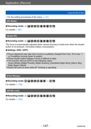 Page 147Application (Record)
Using the [Rec] menuSQW0195
- 147 -
 • For the setting procedures of the menu.  (→61)
[AF Mode]
 ■Recording mode: 
For details (→89).
[Quick AF]
 ■Recording mode: 
The focus is automatically adjusted when camera blurring is small even when the shutter 
button is not pressed. (Increases battery consumption)
 ■Settings: [ON] / [OFF]
 ●Focus alignment may take time if zoom is suddenly changed from max. W to max.  T, 
or if suddenly moving closer to subject.
 ●Press shutter button...