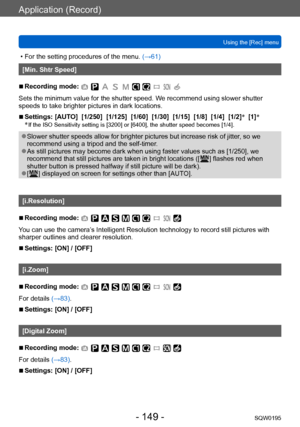 Page 149Application (Record)
Using the [Rec] menuSQW0195
- 149 -
 • For the setting procedures of the menu.  (→61)
[Min. Shtr Speed]
 ■Recording mode: 
Sets the minimum value for the shutter speed. We recommend using slower shutter 
speeds to take brighter pictures in dark locations.
 ■Settings: [AUTO]  [1/250]  [1/125]  [1/60]  [1/30]  [1/15]  [1/8]  [1/4]  [1/2] *
  [1] *
*  If the ISO Sensitivity setting is [3200] or [6400], the shutter speed becomes [1/4].
 ●Slower shutter speeds allow for brighter pictures...