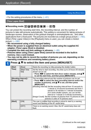 Page 150Application (Record)
Using the [Rec] menuSQW0195
- 150 -
 • For the setting procedures of the menu.  (→61)
[Time Lapse Shot]
 ■Recording mode: 
You can preset the recording start time, the recording interval, and the number of 
pictures to take still pictures automatically. This setting is convenient for taking pictures of 
landscape scenes, observation of the gradual changes in animals/plants etc., and other 
applications from a fixed point. The pictures are recorded as a single group picture  (→160)....