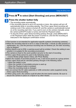 Page 151Application (Record)
Using the [Rec] menuSQW0195
- 151 -
Press   to select [Start Shooting] and press [MENU/SET]
Press the shutter button fully
 • The recording starts automatically. • If the recording interval is set to 40 seconds or more, this camera will turn off automatically while in recording standby. 
The [Time Lapse Shot] recording will 
continue even if the camera is turned off, and the camera is automatically turned 
on at the recording start time. If you want to turn on the camera manually ,...
