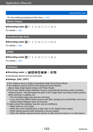 Page 153Application (Record)
Using the [Rec] menuSQW0195
- 153 -
 • For the setting procedures of the menu.  (→61)
[Motion Deblur]
 ■Recording mode: 
For details (→38).
[iHandheld Night Shot]
 ■Recording mode: 
For details (→39).
[iHDR]
 ■Recording mode: 
For details (→40).
[Stabilizer]
 ■Recording mode: 
Automatically detects and prevents jitter.
 ■Settings: [ON] / [OFF]
 ●The setting is fixed to [ON] in [Handheld Night Shot] Scene Mode. ●The setting is fixed to [OFF] in the following Scene Modes: 
[Starry...