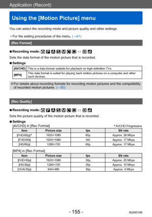 Page 155Application (Record)
Using the [Motion Picture] menu
SQW0195- 155 -
You can select the recording mode and picture quality and other settings.
 • For the setting procedures of the menu. (→61)
[Rec Format]
 ■Recording mode: 
Sets the data format of the motion picture that is recorded.
 ■Settings
[AVCHD]This is a data format suitable for playback on high-definition TVs.
[MP4] This data format is suited for playing back motion pictures on a computer and other 
such devices.
 ●For details about recording...